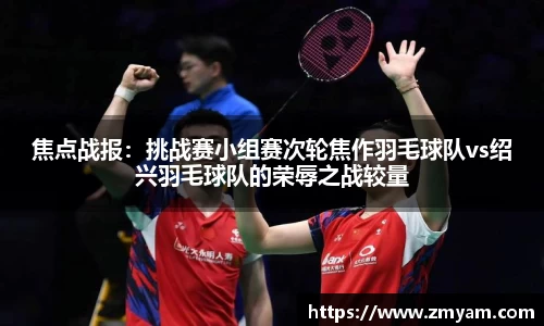焦点战报：挑战赛小组赛次轮焦作羽毛球队vs绍兴羽毛球队的荣辱之战较量