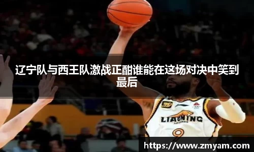 辽宁队与西王队激战正酣谁能在这场对决中笑到最后