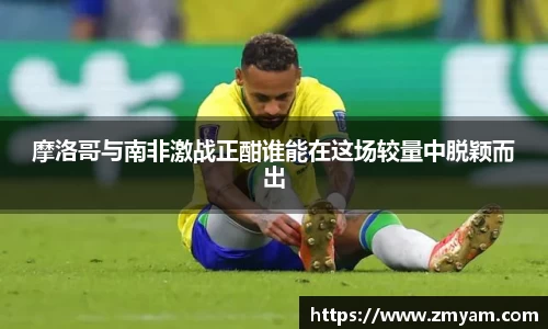 摩洛哥与南非激战正酣谁能在这场较量中脱颖而出