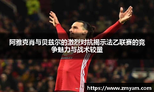 阿雅克肖与贝兹尔的激烈对抗揭示法乙联赛的竞争魅力与战术较量